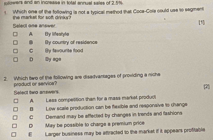 followers and an increase in total annual sales of 2.5%.
1. Which one of the following is not a typical method that Coca-Cola could use to segment
the market for soft drinks?
Select one answer.
[1]
A By lifestyle
B By country of residence
C By favourite food
D By age
2. Which two of the following are disadvantages of providing a niche
product or service?
Select two answers. [2]
A Less competition than for a mass market product
B Low scale production can be flexible and responsive to change
C Demand may be affected by changes in trends and fashions
D May be possible to charge a premium price
E Larger business may be attracted to the market if it appears profitable