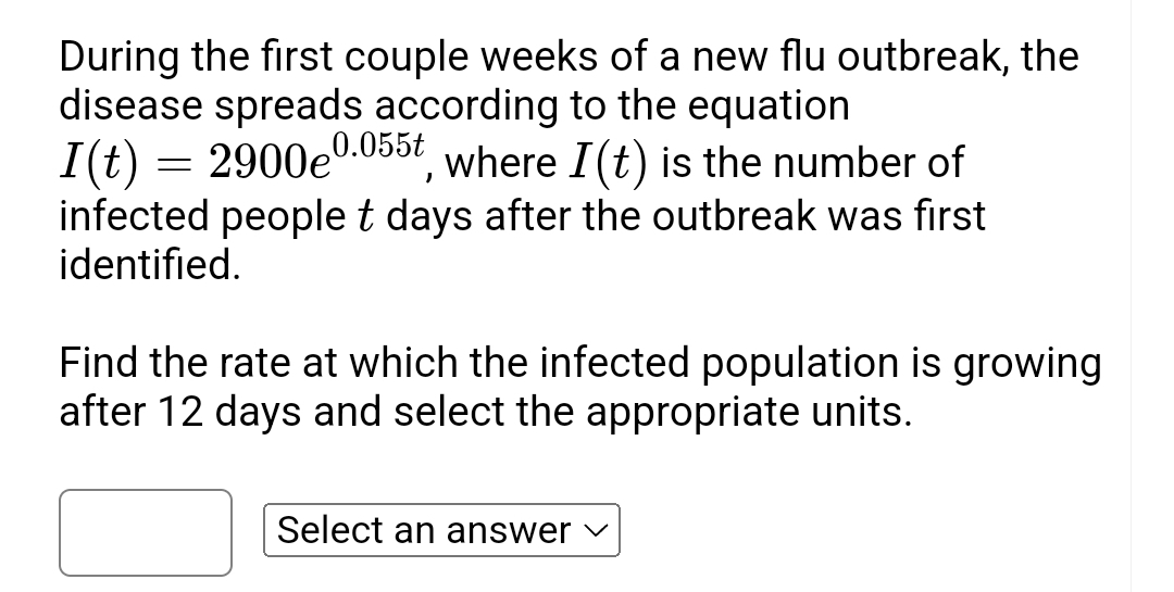 During the first couple weeks of a new flu outbreak, the 
disease spreads according to the equation
I(t)=2900e^(0.055t) , where I(t) is the number of 
infected people t days after the outbreak was first 
identified. 
Find the rate at which the infected population is growing 
after 12 days and select the appropriate units. 
Select an answer