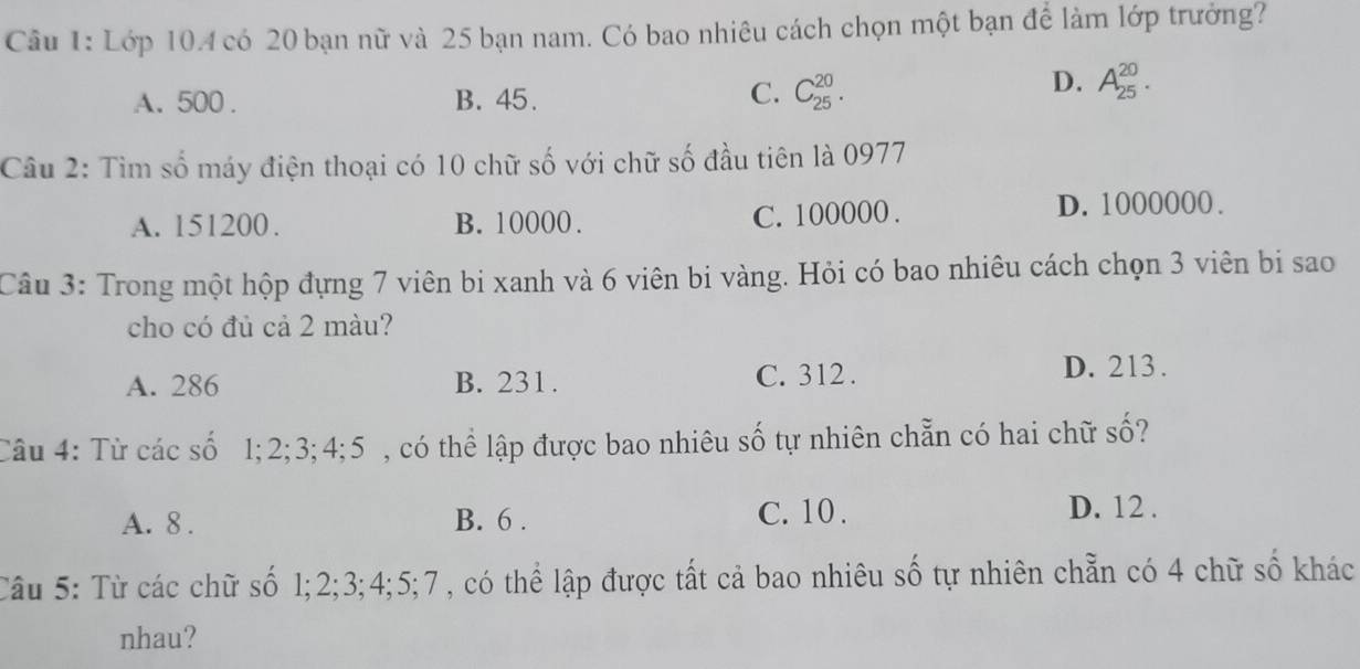 Lớp 104 có 20 bạn nữ và 25 bạn nam. Có bao nhiêu cách chọn một bạn để làm lớp trưởng?
A. 500. B. 45.
C. C_(25)^(20).
D. A_(25)^(20). 
Câu 2: Tìm số máy điện thoại có 10 chữ số với chữ số đầu tiên là 0977
A. 151200. B. 10000. C. 100000. D. 1000000.
Câu 3: Trong một hộp đựng 7 viên bi xanh và 6 viên bi vàng. Hỏi có bao nhiêu cách chọn 3 viên bi sao
cho có đủ cả 2 màu?
A. 286 B. 231. C. 312.
D. 213.
Câu 4: Từ các số 1; 2; 3; 4; 5 , có thể lập được bao nhiêu số tự nhiên chẵn có hai chữ số?
A. 8. B. 6. C. 10.
D. 12.
Câu 5: Từ các chữ số 1; 2; 3; 4; 5; 7 , có thể lập được tất cả bao nhiêu số tự nhiên chẵn có 4 chữ số khác
nhau?