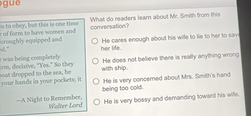 gue
u to obey, but this is one time What do readers learn about Mr. Smith from this
r of form to have women and conversation?
oroughly equipped and
He cares enough about his wife to lie to her to sav
ed." her life.
was being completely 
irm, decisive, “Yes.” So they He does not believe there is really anything wrong
boat dropped to the sea, he with ship.
your hands in your pockets; it He is very concerned about Mrs. Smith's hand
being too cold.
—A Night to Remember,
Walter Lord He is very bossy and demanding toward his wife.