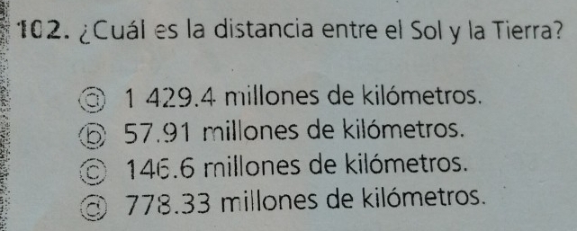 ¿Cuál es la distancia entre el Sol y la Tierra?
③ 1 429.4 millones de kilómetros.
⑤ 57.91 millones de kilómetros.
146.6 millones de kilómetros.
③ 778.33 millones de kilómetros.