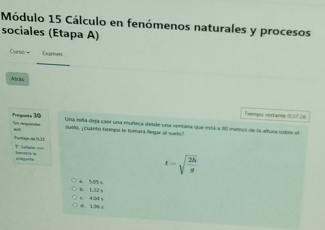 Módulo 15 Cálculo en fenómenos naturales y procesos
sociales (Etapa A)
Curso Examen
_
Atrás
Tiempo restante 0:37:26
Pregunta 30 Una niña deja caer una muñeca desde una ventana que está a 80 metros de la altura sobre el
Sin responder suelo. ¿cuánto tiempo le tomará llegar al suelo?
sàn
Puntaye de 0.33
1 Señalar con
pregunta
t=sqrt(frac 2h)g
a. 5.05 s
b. 1.32 s
c. 4.04 s
d. 1.96 s