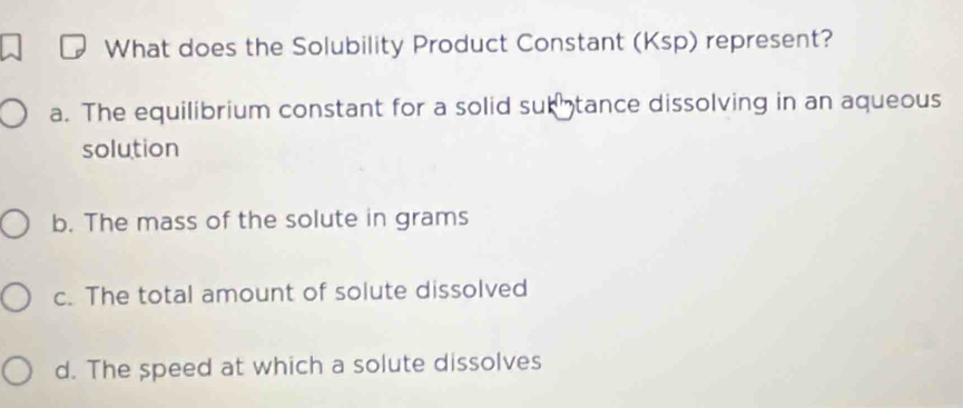 What does the Solubility Product Constant (Ksp) represent?
a. The equilibrium constant for a solid sub tance dissolving in an aqueous
solution
b. The mass of the solute in grams
c. The total amount of solute dissolved
d. The speed at which a solute dissolves