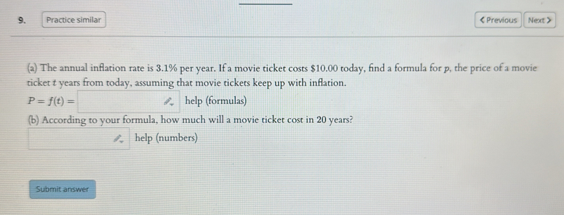 Practice similar < Previous Next > 
(a) The annual inflation rate is 3.1% per year. If a movie ticket costs $10.00 today, find a formula for p, the price of a movie 
ticket t years from today, assuming that movie tickets keep up with inflation.
P=f(t)=□ help (formulas) 
(b) According to your formula, how much will a movie ticket cost in 20 years? 
help (numbers) 
Submit answer