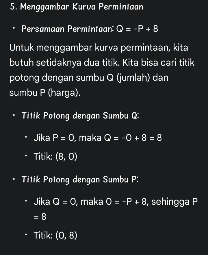 Menggambar Kurva Permintaan 
Persamaan Permintaan: Q=-P+8
Untuk menggambar kurva permintaan, kita 
butuh setidaknya dua titik. Kita bisa cari titik 
potong dengan sumbu Q (jumlah) dan 
sumbu P (harga). 
Titik Potong dengan Sumbu Q : 
Jika P=0 , maka Q=-0+8=8
Titik: (8,0)
Titik Potong dengan Sumbu P : 
Jika Q=0 , maka O=-P+8 , sehingga P
=8
Titik: (0,8)