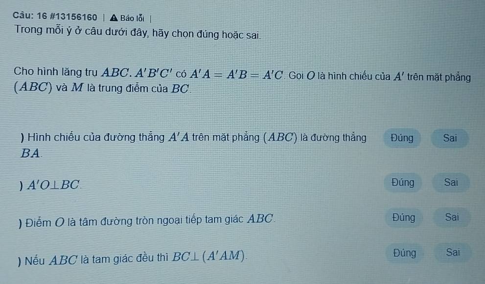 16 #13156160 | ▲ Báo lỗi 
Trong mỗi ý ở câu dưới đây, hãy chọn đúng hoặc sai 
Cho hình lăng trụ ABC. A'B'C' có A'A=A'B=A'C Gọi O là hình chiếu của A' trên mặt phẳng 
(ABC) và M là trung điểm của BC. 
) Hình chiếu của đường thẳng A'A trên mặt phẳng (ABC) là đường thắng Đúng Sai 
BA 
) A'O⊥ BC. Đúng Sai 
) Điểm O là tâm đường tròn ngoại tiếp tam giác ABC. Đúng Sai 
) Nếu ABC là tam giác đều thì BC⊥ (A'AM). 
Đúng Sai