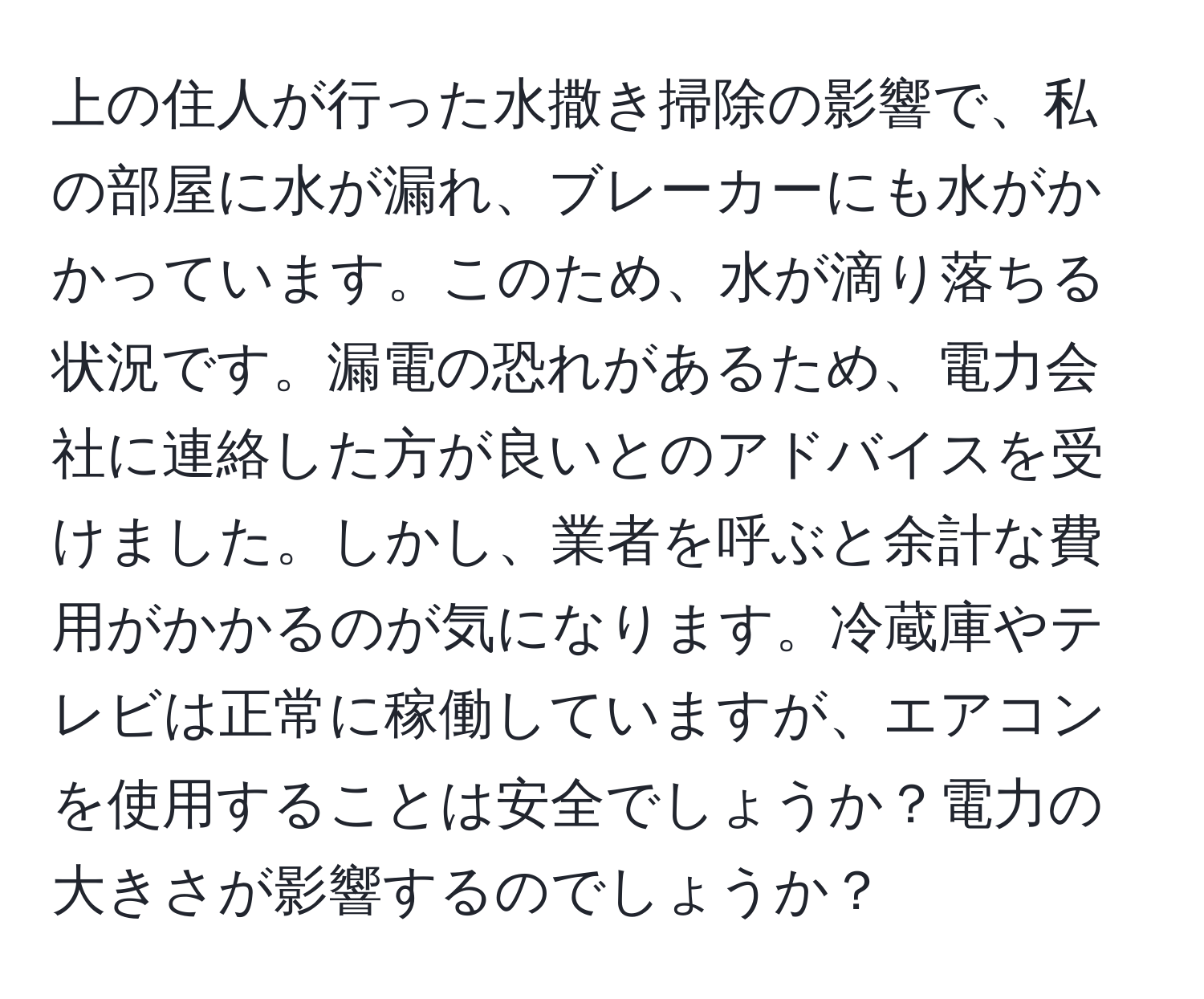 上の住人が行った水撒き掃除の影響で、私の部屋に水が漏れ、ブレーカーにも水がかかっています。このため、水が滴り落ちる状況です。漏電の恐れがあるため、電力会社に連絡した方が良いとのアドバイスを受けました。しかし、業者を呼ぶと余計な費用がかかるのが気になります。冷蔵庫やテレビは正常に稼働していますが、エアコンを使用することは安全でしょうか？電力の大きさが影響するのでしょうか？