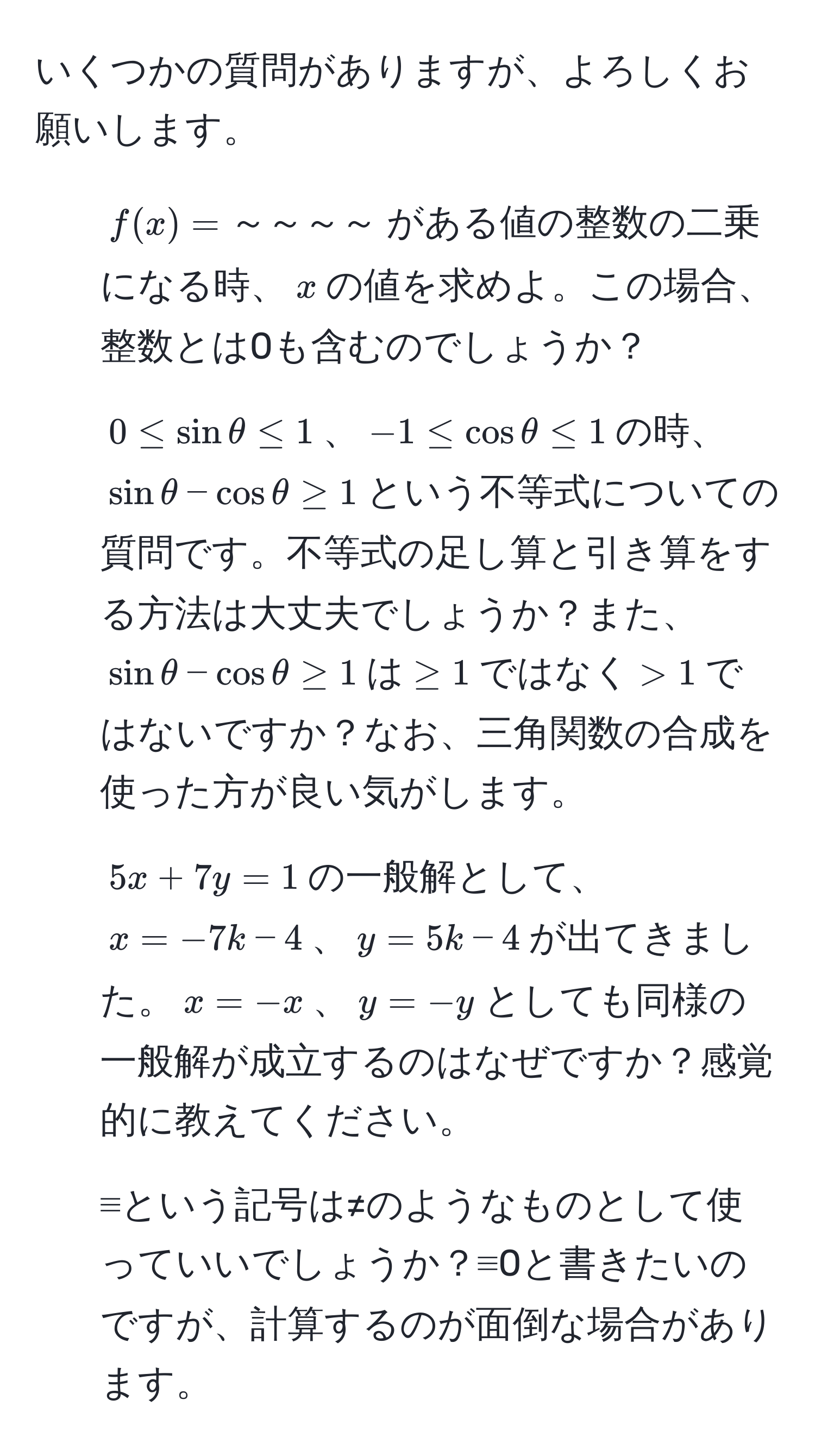 いくつかの質問がありますが、よろしくお願いします。  
1. $f(x)=～～～～$がある値の整数の二乗になる時、$x$の値を求めよ。この場合、整数とは0も含むのでしょうか？  
2. $0 ≤ sin θ ≤ 1$、$-1 ≤ cos θ ≤ 1$の時、$sin θ - cos θ ≥ 1$という不等式についての質問です。不等式の足し算と引き算をする方法は大丈夫でしょうか？また、$sin θ - cos θ ≥ 1$は$≥ 1$ではなく$>1$ではないですか？なお、三角関数の合成を使った方が良い気がします。  
3. $5x + 7y = 1$の一般解として、$x = -7k - 4$、$y = 5k - 4$が出てきました。$x = -x$、$y = -y$としても同様の一般解が成立するのはなぜですか？感覚的に教えてください。  
4. ≡という記号は≠のようなものとして使っていいでしょうか？≡0と書きたいのですが、計算するのが面倒な場合があります。