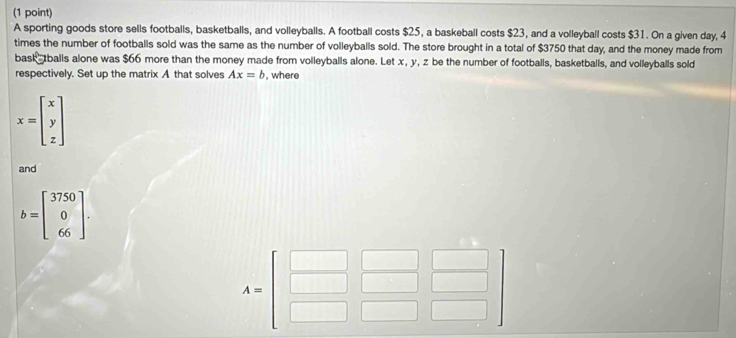 A sporting goods store sells footballs, basketballs, and volleyballs. A football costs $25, a baskeball costs $23, and a volleyball costs $31. On a given day, 4
times the number of footballs sold was the same as the number of volleyballs sold. The store brought in a total of $3750 that day, and the money made from 
bask tballs alone was $66 more than the money made from volleyballs alone. Let x, y, z be the number of footballs, basketballs, and volleyballs sold 
respectively. Set up the matrix A that solves Ax=b , where
x=beginbmatrix x y zendbmatrix
and
b=beginbmatrix 3750 0 66endbmatrix.
A=