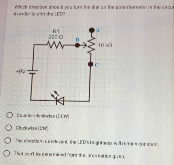 Which direction should you turn the dial on the potentiometer in the circul
in order to dim the LED?
Counter-clockwise (CCW)
Clockwise (CW)
The direction is irrelevant; the LED's brightness will remain constant.
That can't be determined from the information given.