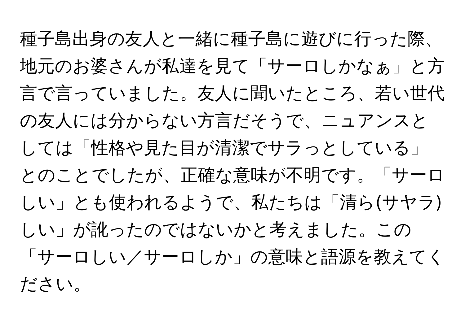 種子島出身の友人と一緒に種子島に遊びに行った際、地元のお婆さんが私達を見て「サーロしかなぁ」と方言で言っていました。友人に聞いたところ、若い世代の友人には分からない方言だそうで、ニュアンスとしては「性格や見た目が清潔でサラっとしている」とのことでしたが、正確な意味が不明です。「サーロしい」とも使われるようで、私たちは「清ら(サヤラ)しい」が訛ったのではないかと考えました。この「サーロしい／サーロしか」の意味と語源を教えてください。