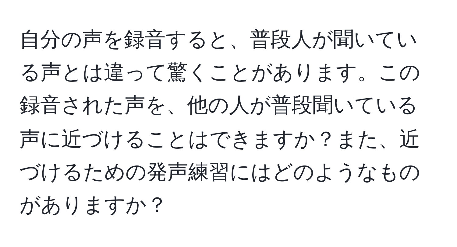 自分の声を録音すると、普段人が聞いている声とは違って驚くことがあります。この録音された声を、他の人が普段聞いている声に近づけることはできますか？また、近づけるための発声練習にはどのようなものがありますか？