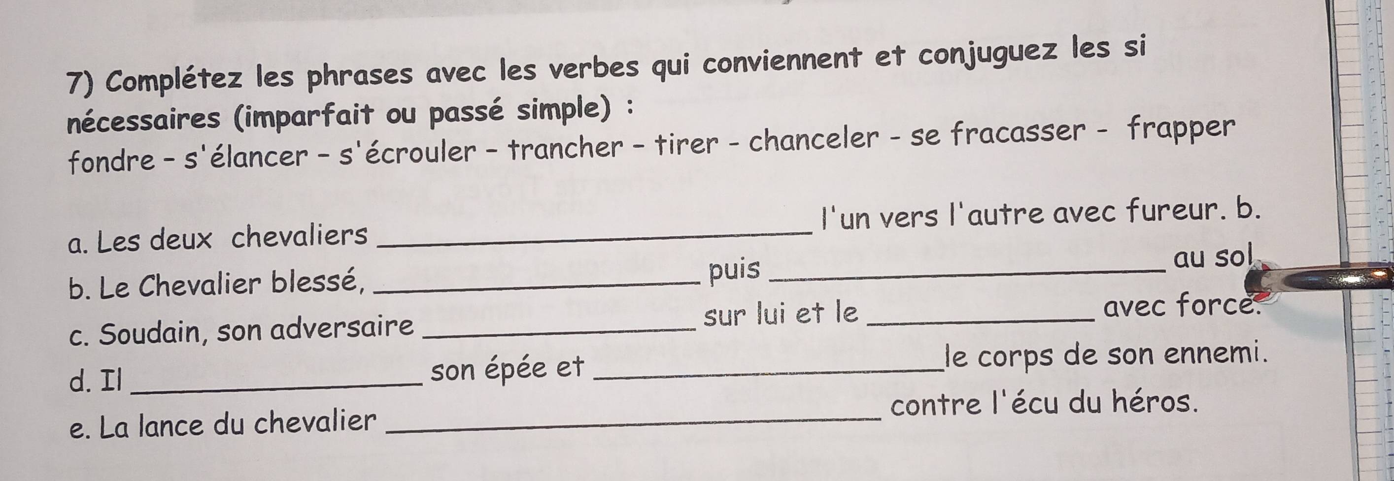 Complétez les phrases avec les verbes qui conviennent et conjuguez les si 
nécessaires (imparfait ou passé simple) : 
fondre - s'élancer - s'écrouler - trancher - tirer - chanceler - se fracasser - frapper 
a. Les deux chevaliers _I'un vers l'autre avec fureur. b. 
b. Le Chevalier blessé, _puis_ au sol 
c. Soudain, son adversaire _sur lui et le_ 
avec force. 
d. Il _son épée et _le corps de son ennemi. 
_ 
contre l'écu du héros. 
e. La lance du chevalier