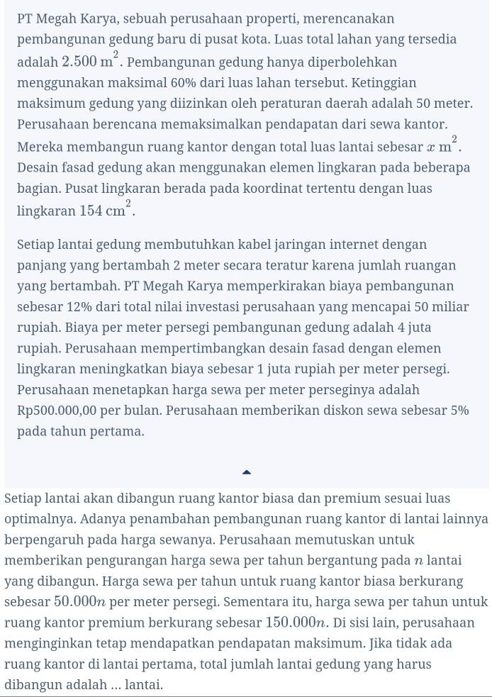 PT Megah Karya, sebuah perusahaan properti, merencanakan
pembangunan gedung baru di pusat kota. Luas total lahan yang tersedia
adalah 2.500m^2. Pembangunan gedung hanya diperbolehkan
menggunakan maksimal 60% dari luas lahan tersebut. Ketinggian
maksimum gedung yang diizinkan oleh peraturan daerah adalah 50 meter.
Perusahaan berencana memaksimalkan pendapatan dari sewa kantor.
Mereka membangun ruang kantor dengan total luas lantai sebesar xm^2.
Desain fasad gedung akan menggunakan elemen lingkaran pada beberapa
bagian. Pusat lingkaran berada pada koordinat tertentu dengan luas
lingkaran 154cm^2.
Setiap lantai gedung membutuhkan kabel jaringan internet dengan
panjang yang bertambah 2 meter secara teratur karena jumlah ruangan
yang bertambah. PT Megah Karya memperkirakan biaya pembangunan
sebesar 12% dari total nilai investasi perusahaan yang mencapai 50 miliar
rupiah. Biaya per meter persegi pembangunan gedung adalah 4 juta
rupiah. Perusahaan mempertimbangkan desain fasad dengan elemen
lingkaran meningkatkan biaya sebesar 1 juta rupiah per meter persegi.
Perusahaan menetapkan harga sewa per meter perseginya adalah
Rp500.000,00 per bulan. Perusahaan memberikan diskon sewa sebesar 5%
pada tahun pertama.
Setiap lantai akan dibangun ruang kantor biasa dan premium sesuai luas
optimalnya. Adanya penambahan pembangunan ruang kantor di lantai lainnya
berpengaruh pada harga sewanya. Perusahaan memutuskan untuk
memberikan pengurangan harga sewa per tahun bergantung pada n lantai
yang dibangun. Harga sewa per tahun untuk ruang kantor biasa berkurang
sebesar 50.000% per meter persegi. Sementara itu, harga sewa per tahun untuk
ruang kantor premium berkurang sebesar 150.000n. Di sisi lain, perusahaan
menginginkan tetap mendapatkan pendapatan maksimum. Jika tidak ada
ruang kantor di lantai pertama, total jumlah lantai gedung yang harus
dibangun adalah ... lantai.