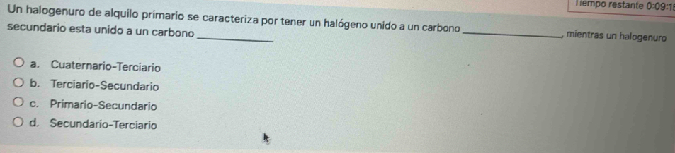 Tempo restante 0:09:1 
Un halogenuro de alquilo primario se caracteriza por tener un halógeno unido a un carbono _, mientras un halogenuro
secundario esta unido a un carbono
a. Cuaternario-Terciario
b. Terciario-Secundario
c. Primario-Secundario
d. Secundario-Terciario