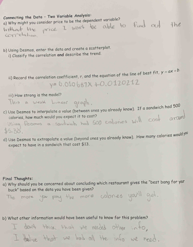 Connecting the Data - Two Variable Analysis: 
a) Why might you consider price to be the dependent variable? 
b) Using Desmos, enter the data and create a scatterplot. 
i) Classify the correlation and describe the trend. 
ii) Record the correlation coefficient, r, and the equation of the line of best fit, y=ax+b. 
iii) How strong is the model? 
c) Use Desmos to interpolate a value (between ones you already know). If a sandwich had 500
calories, how much would you expect it to cost? 
d) Use Desmos to extrapolate a value (beyond ones you already know). How many calories wouldyou 
expect to have in a sandwich that cost $13. 
Final Thoughts: 
a) Why should you be concerned about concluding which restaurant gives the "best bang for your 
buck" based on the data you have been given? 
b) What other information would have been useful to know for this problem?