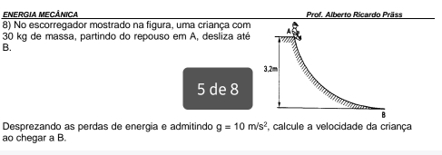 ENERGIA MECÂNICA Prof. Alberto Ricardo Präss 
8) No escorregador mostrado na figura, uma criança com
30 kg de massa, partindo do repouso em A, desliza até 
B.
5 de 8
Desprezando as perdas de energia e admitindo g=10m/s^2 , calcule a velocidade da criança 
ao chegar a B.