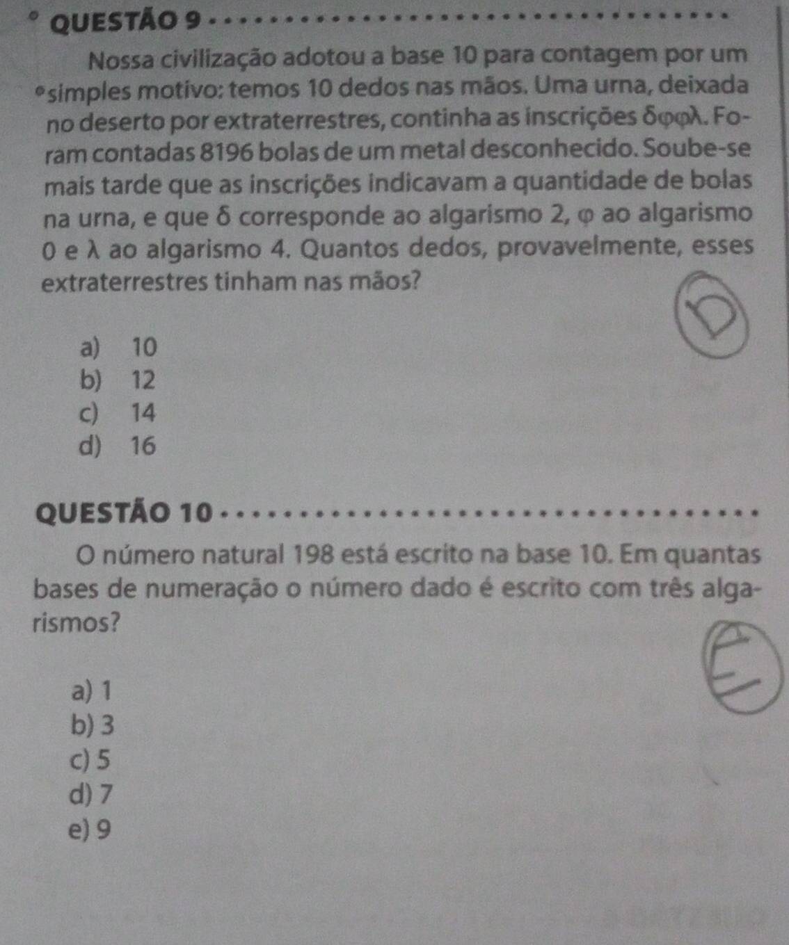 Nossa civilização adotou a base 10 para contagem por um
*simples motivo: temos 10 dedos nas mãos. Uma urna, deixada
no deserto por extraterrestres, continha as inscrições δφφλ. Fo-
ram contadas 8196 bolas de um metal desconhecido. Soube-se
mais tarde que as inscrições indicavam a quantidade de bolas
na urna, e que δ corresponde ao algarismo 2, φ ao algarismo
0 e λ ao algarismo 4. Quantos dedos, provavelmente, esses
extraterrestres tinham nas mãos?
a) 10
b) 12
c) 14
d) 16
QUESTÃO 10
O número natural 198 está escrito na base 10. Em quantas
bases de numeração o número dado é escrito com três alga-
rismos?
a) 1
b) 3
c) 5
d) 7
e) 9