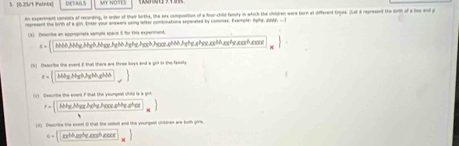 DETAILS MY NOTES 
An experment consists of recording, in order of their births, the sex composition of a four-child family in which the children were born at different times. (Let 6 represant the birth of a lay and g
represent the birth of a girl. Enter your answers using letter combinations separated by commas. Example; lghg, gggg, ...) 
(a) Describe an appropriate sample space S for this experiment.
== □ bbbb,bbbg, bhgb, bgg, bgbb, bgbg, bgasb, bgusb, bgusb 1 bbb, bgbg, gbgg, ggbb, ggbg. gggb. gggg
(b) Describe the event E that there are three boys and a girl in the family.
varepsilon = □ ,bbbg,hbgb,bgbb,gbbb
(c) Describe the event F that the youngest child is a girl.
F= frac bbbg,bbgor,hgbg,bgesoghhbg,gbg h,
(d) Describe the event G that the oldest and the youngest children are both girls.
a= □  _ chb,sebg,cousb,gsessts