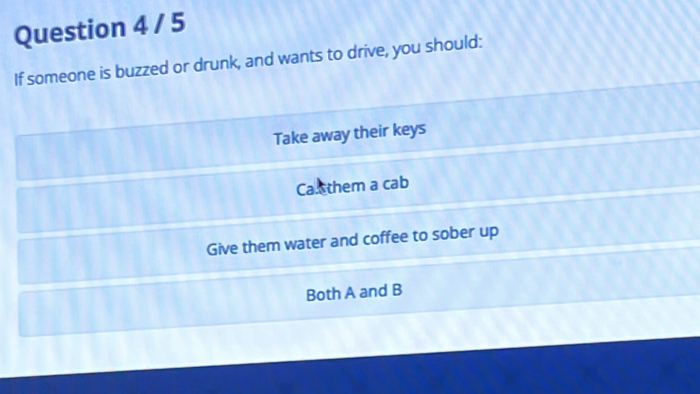 If someone is buzzed or drunk, and wants to drive, you should:
Take away their keys
Ca.ethem a cab
Give them water and coffee to sober up
Both A and B