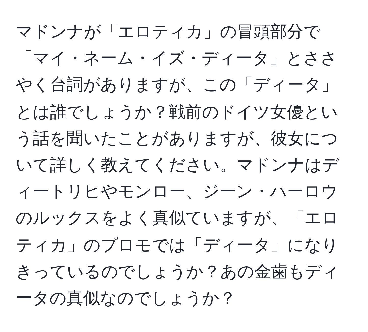 マドンナが「エロティカ」の冒頭部分で「マイ・ネーム・イズ・ディータ」とささやく台詞がありますが、この「ディータ」とは誰でしょうか？戦前のドイツ女優という話を聞いたことがありますが、彼女について詳しく教えてください。マドンナはディートリヒやモンロー、ジーン・ハーロウのルックスをよく真似ていますが、「エロティカ」のプロモでは「ディータ」になりきっているのでしょうか？あの金歯もディータの真似なのでしょうか？