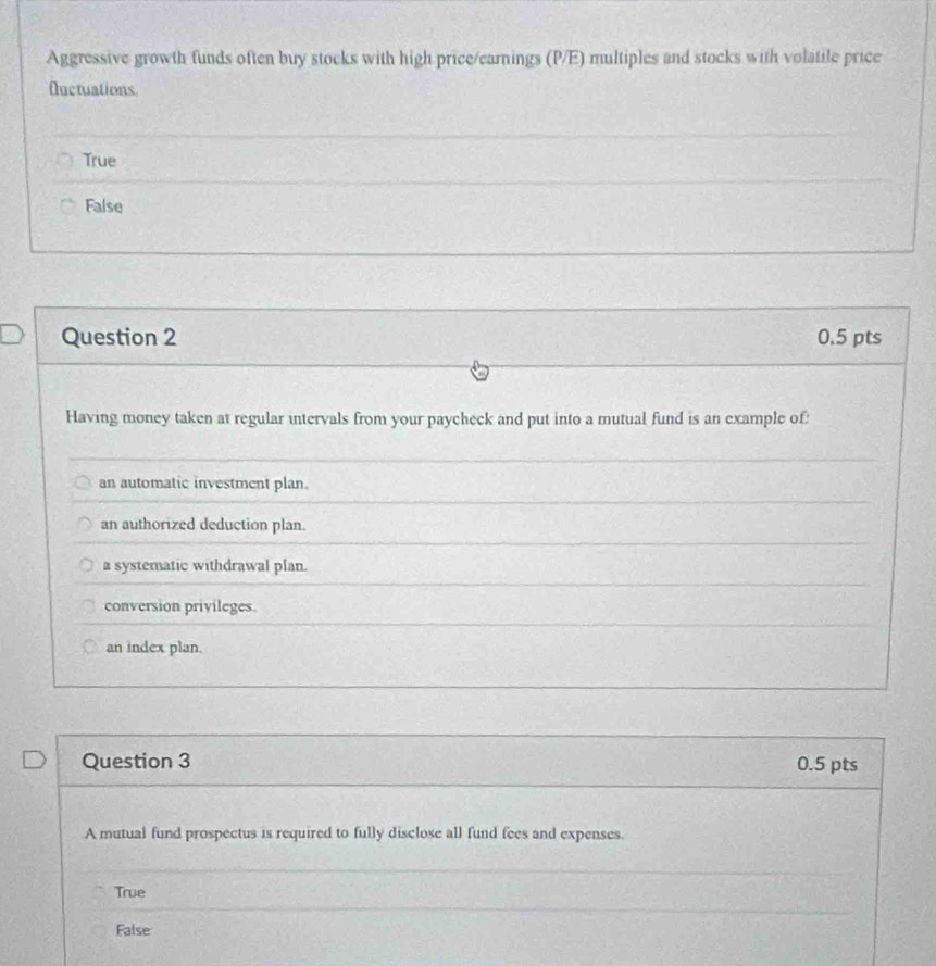 Aggressive growth funds often buy stocks with high price/earnings (P/E) multiples and stocks with volatile price
fluctuations
True
False
Question 2 0.5 pts
Having money taken at regular intervals from your paycheck and put into a mutual fund is an example of:
an automatic investment plan.
an authorized deduction plan.
a systematic withdrawal plan.
conversion privileges.
an index plan.
Question 3 0.5 pts
A mutual fund prospectus is required to fully disclose all fund fees and expenses.
True
False