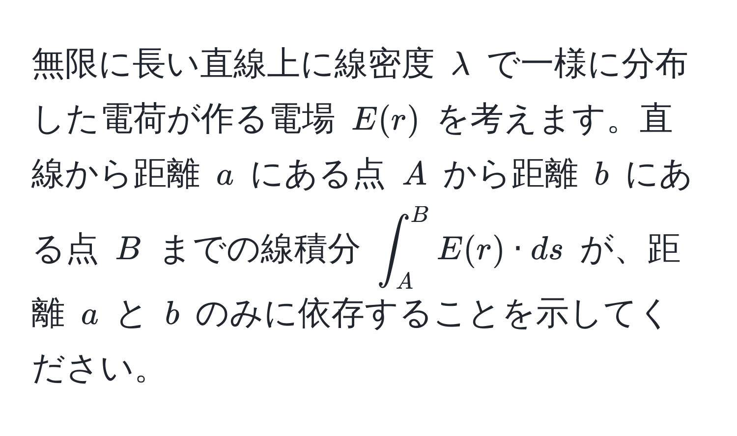 無限に長い直線上に線密度 $lambda$ で一様に分布した電荷が作る電場 $E(r)$ を考えます。直線から距離 $a$ にある点 $A$ から距離 $b$ にある点 $B$ までの線積分 $∈t_A^B E(r) · ds$ が、距離 $a$ と $b$ のみに依存することを示してください。