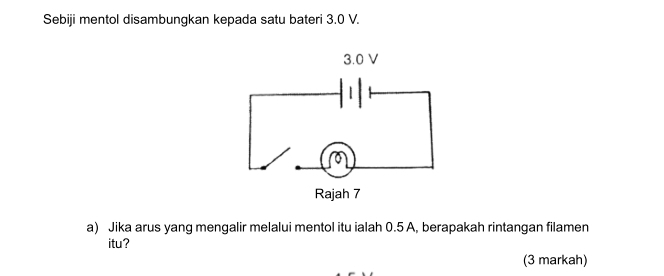 Sebiji mentol disambungkan kepada satu bateri 3.0 V. 
a) Jika arus yang mengalir melalui mentol itu ialah 0.5 A, berapakah rintangan filamen 
itu? 
(3 markah)