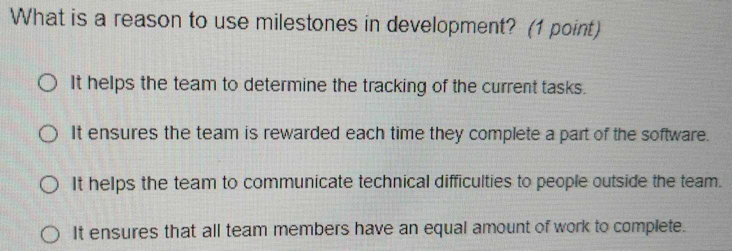 What is a reason to use milestones in development? (1 point)
It helps the team to determine the tracking of the current tasks.
It ensures the team is rewarded each time they complete a part of the software.
It helps the team to communicate technical difficulties to people outside the team.
It ensures that all team members have an equal amount of work to complete.