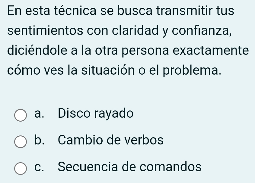 En esta técnica se busca transmitir tus
sentimientos con claridad y confianza,
diciéndole a la otra persona exactamente
cómo ves la situación o el problema.
a. Disco rayado
b. Cambio de verbos
c. Secuencia de comandos