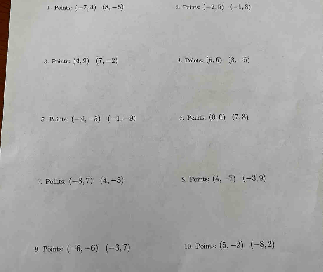 Points: (-7,4)(8,-5) 2. Points: (-2,5)(-1,8)
3. Points: (4,9)(7,-2) 4. Points: (5,6)(3,-6)
5. Points: (-4,-5)(-1,-9) 6. Points: (0,0)(7,8)
7. Points: (-8,7)(4,-5) 8. Points: (4,-7)(-3,9)
9. Points: (-6,-6)(-3,7)
10. Points: (5,-2)(-8,2)