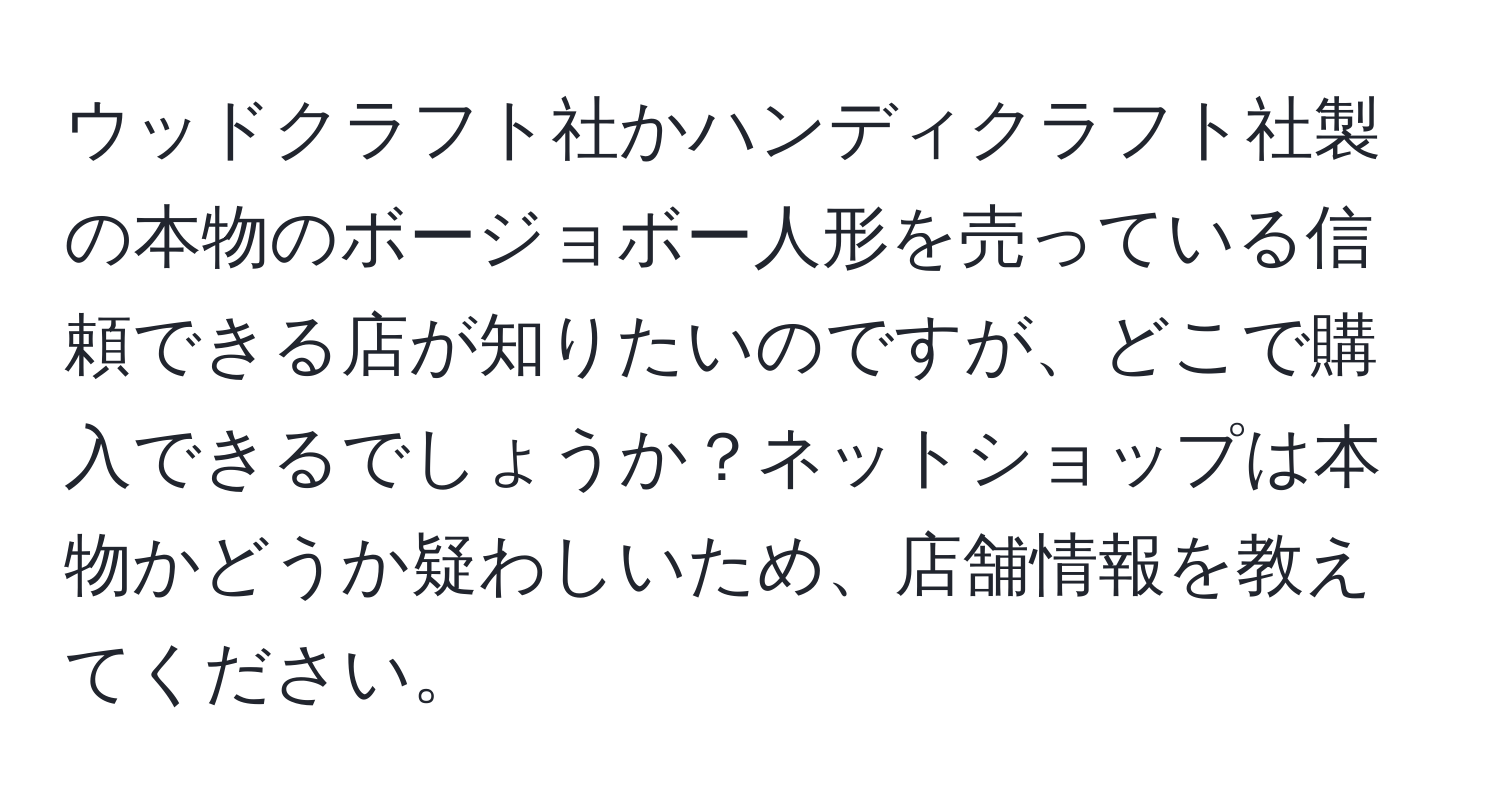 ウッドクラフト社かハンディクラフト社製の本物のボージョボー人形を売っている信頼できる店が知りたいのですが、どこで購入できるでしょうか？ネットショップは本物かどうか疑わしいため、店舗情報を教えてください。