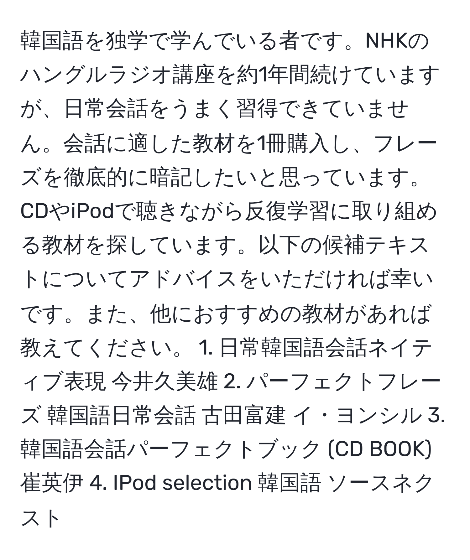 韓国語を独学で学んでいる者です。NHKのハングルラジオ講座を約1年間続けていますが、日常会話をうまく習得できていません。会話に適した教材を1冊購入し、フレーズを徹底的に暗記したいと思っています。CDやiPodで聴きながら反復学習に取り組める教材を探しています。以下の候補テキストについてアドバイスをいただければ幸いです。また、他におすすめの教材があれば教えてください。 1. 日常韓国語会話ネイティブ表現 今井久美雄 2. パーフェクトフレーズ 韓国語日常会話 古田富建 イ・ヨンシル 3. 韓国語会話パーフェクトブック (CD BOOK) 崔英伊 4. IPod selection 韓国語 ソースネクスト