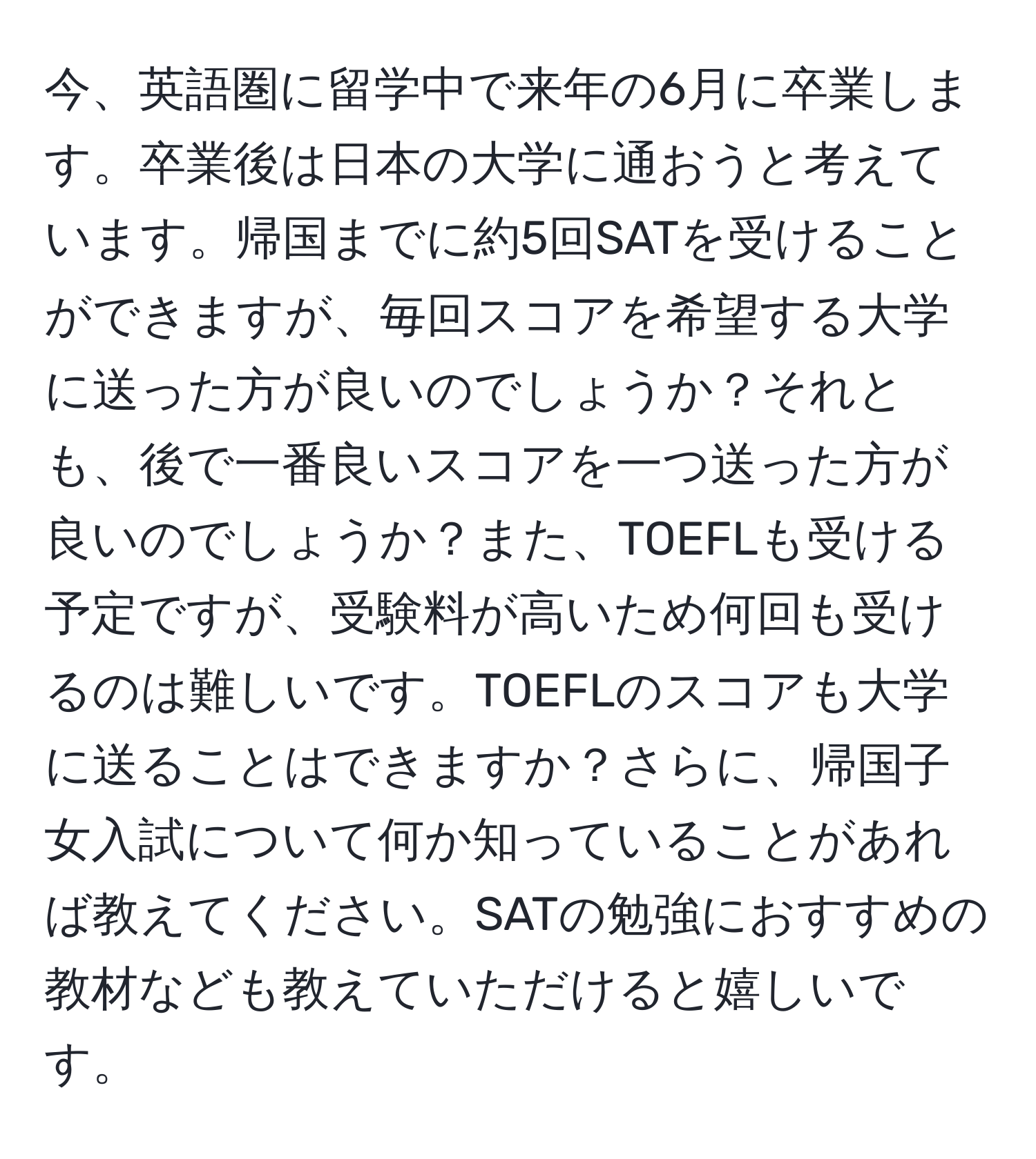 今、英語圏に留学中で来年の6月に卒業します。卒業後は日本の大学に通おうと考えています。帰国までに約5回SATを受けることができますが、毎回スコアを希望する大学に送った方が良いのでしょうか？それとも、後で一番良いスコアを一つ送った方が良いのでしょうか？また、TOEFLも受ける予定ですが、受験料が高いため何回も受けるのは難しいです。TOEFLのスコアも大学に送ることはできますか？さらに、帰国子女入試について何か知っていることがあれば教えてください。SATの勉強におすすめの教材なども教えていただけると嬉しいです。