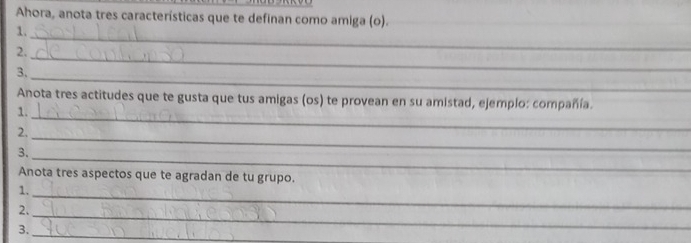 Ahora, anota tres características que te definan como amiga (o). 
1. 
2. 
_ 
_ 
3. 
_ 
_ 
Anota tres actitudes que te gusta que tus amigas (os) te provean en su amistad, ejemplo: compañía. 
1. 
2. 
3. 
_ 
_ 
Anota tres aspectos que te agradan de tu grupo. 
1. 
2._ 
_ 
3. 
_