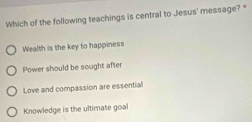 Which of the following teachings is central to Jesus' message? *
Wealth is the key to happiness
Power should be sought after
Love and compassion are essential
Knowledge is the ultimate goal