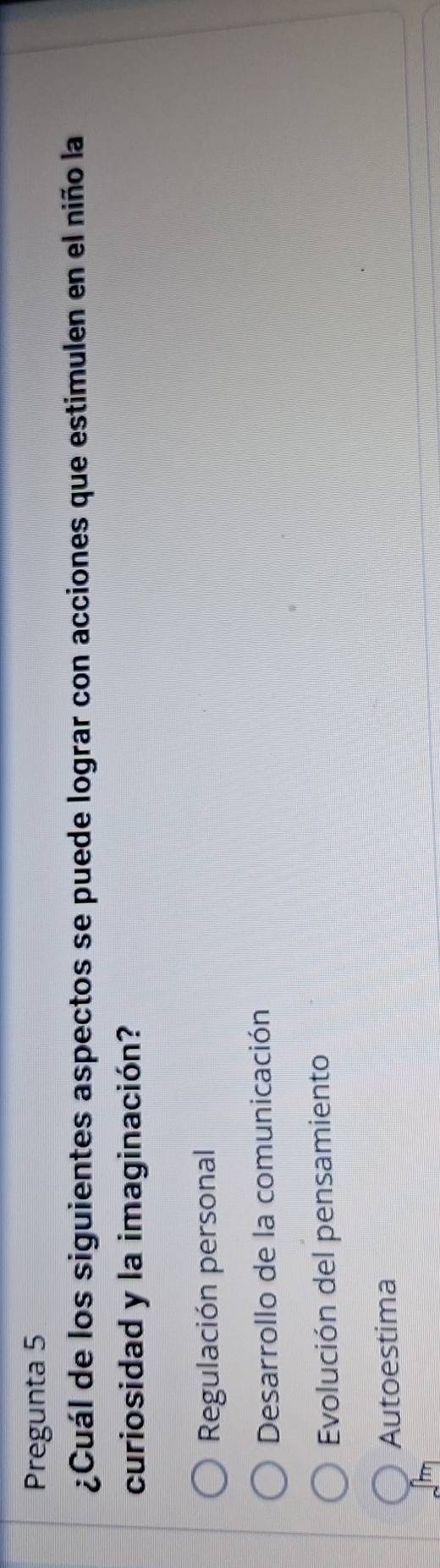 Pregunta 5
¿Cuál de los siguientes aspectos se puede lograr con acciones que estimulen en el niño la
curiosidad y la imaginación?
Regulación personal
Desarrollo de la comunicación
Evolución del pensamiento
Autoestima