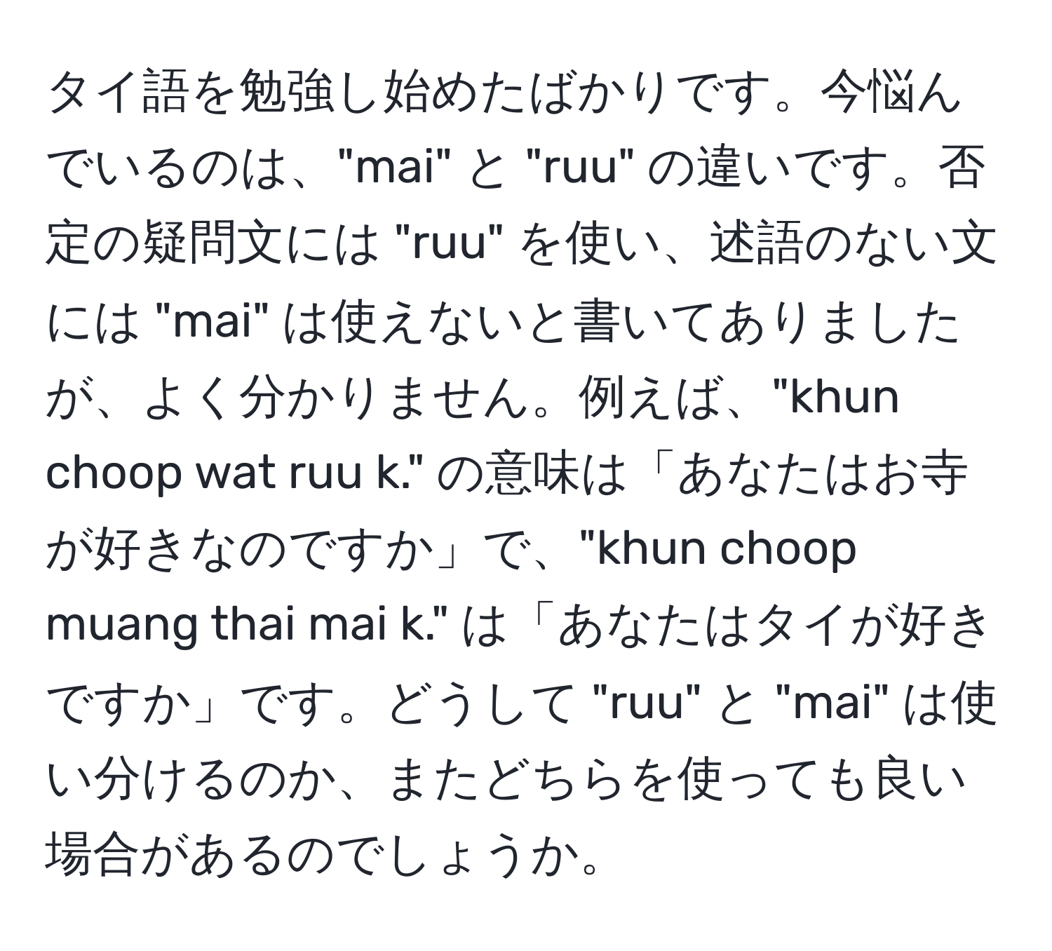 タイ語を勉強し始めたばかりです。今悩んでいるのは、"mai" と "ruu" の違いです。否定の疑問文には "ruu" を使い、述語のない文には "mai" は使えないと書いてありましたが、よく分かりません。例えば、"khun choop wat ruu k." の意味は「あなたはお寺が好きなのですか」で、"khun choop muang thai mai k." は「あなたはタイが好きですか」です。どうして "ruu" と "mai" は使い分けるのか、またどちらを使っても良い場合があるのでしょうか。