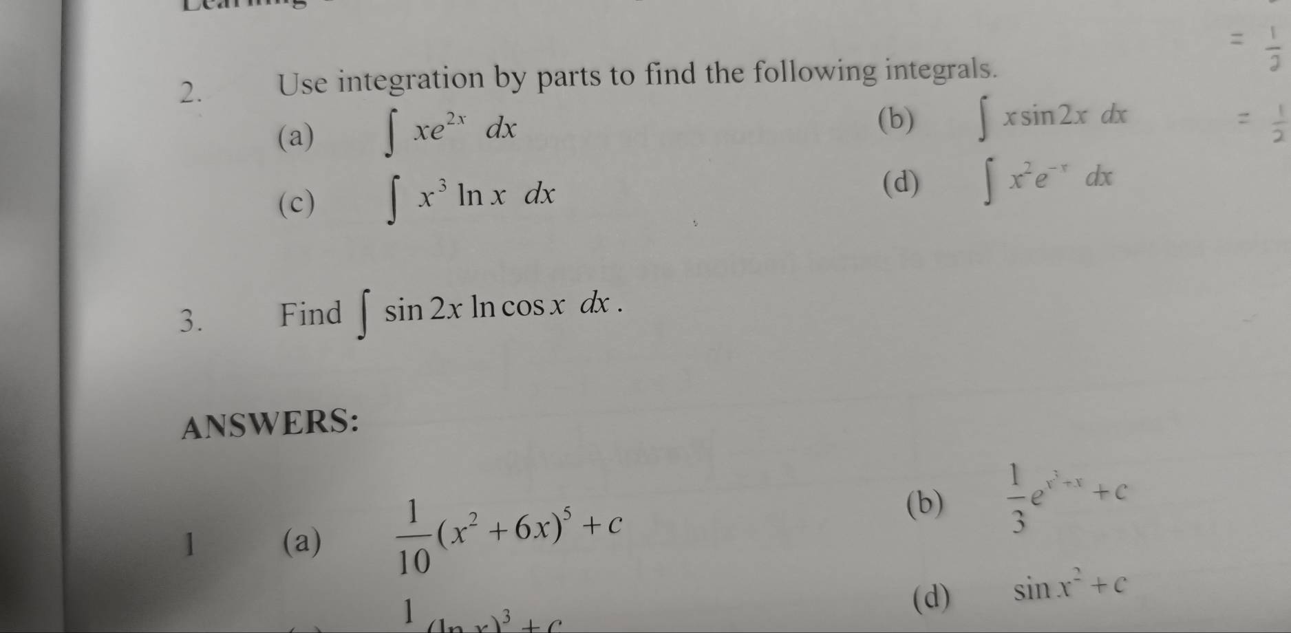 Use integration by parts to find the following integrals. 
(a) ∈t xe^(2x)dx
(b) ∈t xsin 2xdx
(c) ∈t x^3ln xdx (d) ∈t x^2e^(-x)dx
3. Find ∈t sin 2xln cos xdx. 
ANSWERS: 
1 (a)  1/10 (x^2+6x)^5+c
(b)  1/3 e^(x^2)+x+c
1 (x)^3+C
(d) sin x^2+c
∠