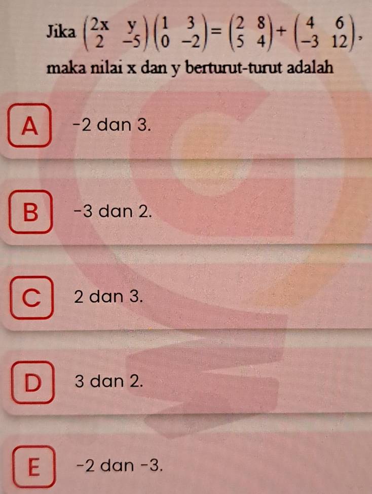 Jika beginpmatrix 2x&y 2&-5endpmatrix beginpmatrix 1&3 0&-2endpmatrix =beginpmatrix 2&8 5&4endpmatrix +beginpmatrix 4&6 -3&12endpmatrix , 
maka nilai x dan y berturut-turut adalah
A -2 dan 3.
B -3 dan 2.
D 2 2 dan 3.
D 3 dan 2.
E -2 dan -3.