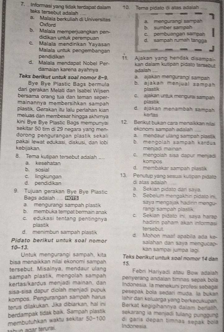 Informasi yang tidak terdapat dalam 10. Tema pidato di atas adalah
teks tersebut adalah ....
a. Malala berkuliah di Universitas
Oxford a. mengurangi sampah
b. sumber sampah
b. Malala memperjuangkan pen- c. pembuangan sampah
didikan untuk perempuan d. sampah rumäh tangga
c. Malala mendínkan Yayasan
Malala untuk pengembangan
pendidikan 11. Ajakan yang hendak disampai
d. Malala mendapat Nobel Per- kan dalam kutipan pidalo tarsebut 
damaian karena ayahnya adalah
Teks berikut untuk soal nomor 8-9. a. ajakan mengurang! sampah
Bye Bye Plastic Bags bermula b. ajakan menjual sampah
dari gerakan Melati dan Isabel Wijsen
plastik
bersama orang tua dan teman seper- c. ajakan untuk mengurai sampah
mainannya membersihkan sampah plastik
plastik. Gerakan itu lalu perlahan kian d. ajakan menambah sampah
meluas dan membesar hingga akhimya
kertas
kini Bye Bye Plastic Bags mempunyai 12. Benkut bukan cara menaikkan nilai
sekitar 50 tim di 29 negara yang men- ekonomi sampah adalah_
dorong pengurangan plastik sekali a. mendaur ulang sampah plastik
pakai lewat edukasi, diskusi, dan lobi b. mengolah sampah kardus
kebijakan. menjadi mainan
8. Tema kutipan tersebut adalah _c. mengolah sisa dapur menjadi
kompos
a. kesehatan d. membakar sampah plastik
b. sosial
c. lingkungan 13. Penutup yang sesuai kutipan pidato
d. pendidikan di atas adalah
a. Sekian pidato dári saya.
9. Tujuan gerakan Bye Bye Plastic b. Sebelum mengakhiri pidato ini,
Bags adalah .... HOTS saya mengajak hadirin mengu .
a. mengurangi sampah plastik
rangi sampah plastik
b. membuka tempat bermain anak c. Sekian pidato ini, saya harap
c. edukasi tentang pentingnya hadirin paham akan informasi
plastik tersebut.
d. menimbun sampah plastik d. Mohon maaf apabila ada ke-
Pidato berikut untuk soal nomor salahan dan saya mengucap
10-13.  kan sampai jumpa lagí.
Untuk mengurangi sampah, kita Teks berikut untuk soal nomor 14 dan
bisa menaikkan nilai ekonomi sampah 15.
tersebut. Misalnya, mendaur ulang  Febri Hariyadi atau Bow adalah
sampah plastik, mengolah sampah penyerang andalan timnas sepak bola
kertas/kardus menjadi mainan, dan  Indonesia. la menekuni profesí sebaga
sisa-sisa dapur diolah menjadi pupuk pesepak bola sedari muda. la bukan
kompos. Pengurangan sampah harus lahir dari kəluarga yang berkecukupan
terus dilakukan. Jika dibiarkan, hal ini Berkat kegigihannya dalam berialh.
berdampak tidak baik. Sampah plastik sekarang ia menjadi tulang punggung 
membutuhkan waktu sekitar 50-100 di garis depan timnas sepak bola
tatun agar terural .
Indonesia.