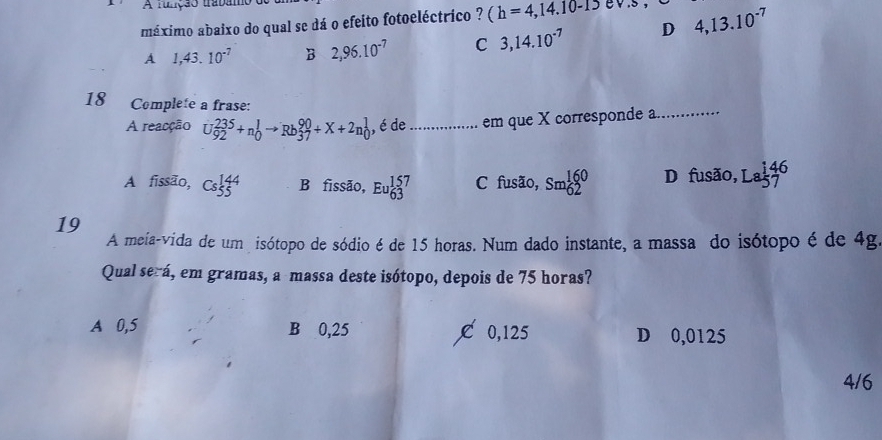 A runção traban
máximo abaixo do qual se dá o efeito fotoeléctrico ? (h=4,14.10-1)ev.5, 4,13.10^(-7)
A 1,43.10^(-7) B 2,96.10^(-7) C 3,14.10^(-7) D
18 Complete a frase:
A reacção U_(92)^(235)+n_0^(1to Rb_(37)^(90)+X+2n_0^1 , é de _em que X corresponde a_
A fissão, Cs_5^(144) B fissão, Eu_6^1beginarray)r 57 3endarray C fusão, sm_(62)^(160) D fusão, Labeginarrayr 146 57endarray
19
A meia-vida de um isótopo de sódio é de 15 horas. Num dado instante, a massa do isótopo é de 4g
Qual será, em gramas, a massa deste isótopo, depois de 75 horas?
A 0,5 B 0,25 C 0,125 D 0,0125
4/6