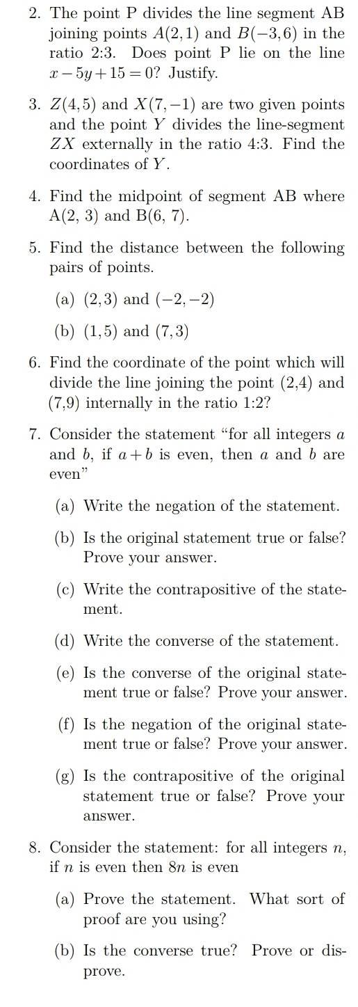 The point P divides the line segment AB
joining points A(2,1) and B(-3,6) in the 
ratio 2:3. Does point P lie on the line
x-5y+15=0 ?Justify. 
3. Z(4,5) and X(7,-1) are two given points 
and the point Y divides the line-segment
ZX externally in the ratio 4:3. Find the 
coordinates of Y. 
4. Find the midpoint of segment AB where
A(2,3) and B(6,7). 
5. Find the distance between the following 
pairs of points. 
(a) (2,3) and (-2,-2)
(b) (1,5) and (7,3)
6. Find the coordinate of the point which will 
divide the line joining the point (2,4) and
(7,9) internally in the ratio 1:2
7. Consider the statement “for all integers a
and b, if a+b is even, then a and b are 
even” 
(a) Write the negation of the statement. 
(b) Is the original statement true or false? 
Prove your answer. 
(c) Write the contrapositive of the state- 
ment. 
(d) Write the converse of the statement. 
(e) Is the converse of the original state- 
ment true or false? Prove your answer. 
(f) Is the negation of the original state- 
ment true or false? Prove your answer. 
(g) Is the contrapositive of the original 
statement true or false? Prove your 
answer. 
8. Consider the statement: for all integers n, 
if n is even then 8n is even 
(a) Prove the statement. What sort of 
proof are you using? 
(b) Is the converse true? Prove or dis- 
prove.