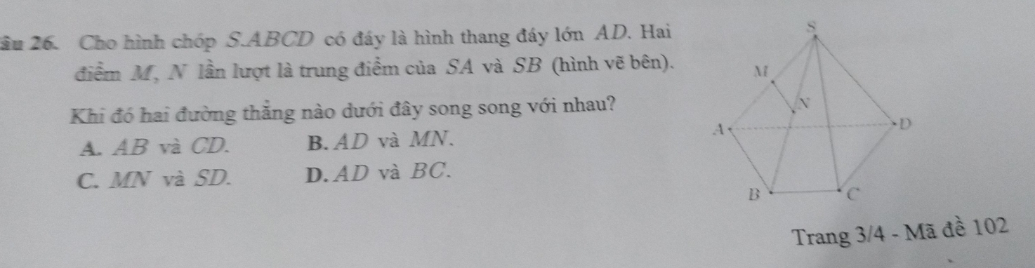 2ầu 26. Cho hình chóp S. ABCD có đáy là hình thang đáy lớn AD. Hai
điểm M, N lần lượt là trung điểm của SA và SB (hình vẽ bên).
Khi đó hai đường thắng nào dưới đây song song với nhau?
A. AB và CD. B. AD và MN.
C. MN và SD. D. AD và BC.
Trang 3/4 - Mã đề 102