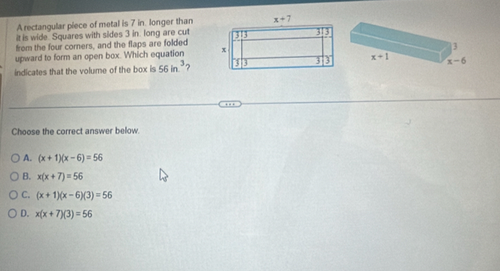 A rectangular piece of metal is 7 in. longer than
it is wide Squares with sides 3 in. long are cut
from the four corners, and the flaps are folded
upward to form an open box. Which equation 
indicates that the volume of the box is 56in.^3 ?
Choose the correct answer below.
A. (x+1)(x-6)=56
B. x(x+7)=56
C. (x+1)(x-6)(3)=56
D. x(x+7)(3)=56