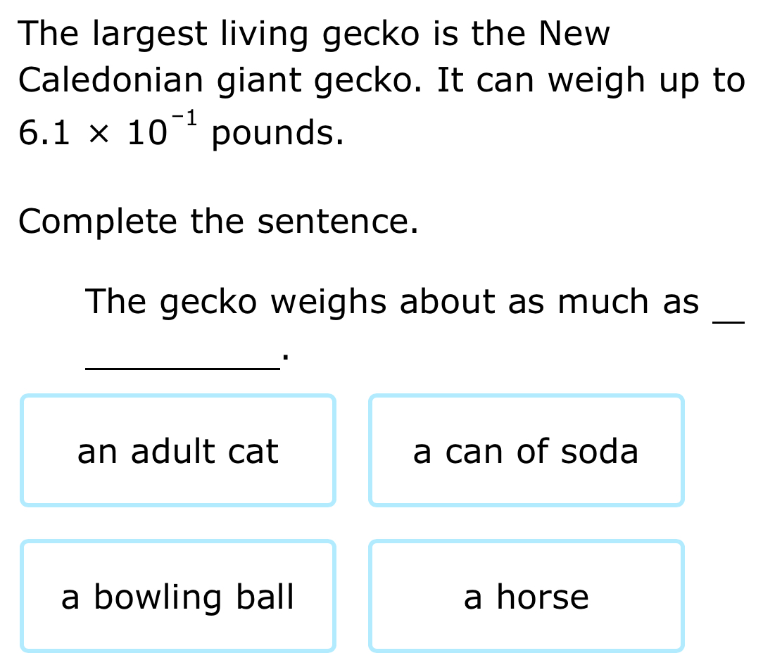 The largest living gecko is the New
Caledonian giant gecko. It can weigh up to
6.1* 10^(-1) pounds.
Complete the sentence.
The gecko weighs about as much as
_
_1
an adult cat a can of soda
a bowling ball a horse