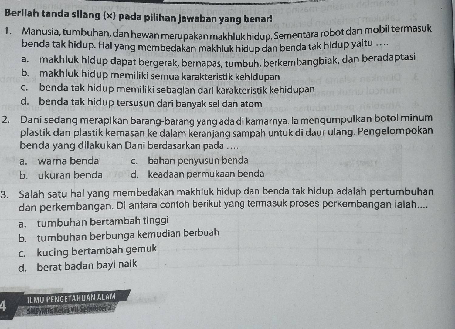 Berilah tanda silang (×) pada pilihan jawaban yang benar!
1. Manusia, tumbuhan, dan hewan merupakan makhluk hidup. Sementara robot dan mobil termasuk
benda tak hidup. Hal yang membedakan makhluk hidup dan benda tak hidup yaitu . ..
a. makhluk hidup dapat bergerak, bernapas, tumbuh, berkembangbiak, dan beradaptasi
b. makhluk hidup memiliki semua karakteristik kehidupan
c. benda tak hidup memiliki sebagian dari karakteristik kehidupan
d. benda tak hidup tersusun dari banyak sel dan atom
2. Dani sedang merapikan barang-barang yang ada di kamarnya. la mengumpulkan botol minum
plastik dan plastik kemasan ke dalam keranjang sampah untuk di daur ulang. Pengelompokan
benda yang dilakukan Dani berdasarkan pada ....
a. warna benda c. bahan penyusun benda
b. ukuran benda d. keadaan permukaan benda
3. Salah satu hal yang membedakan makhluk hidup dan benda tak hidup adalah pertumbuhan
dan perkembangan. Di antara contoh berikut yang termasuk proses perkembangan ialah....
a. tumbuhan bertambah tinggi
b. tumbuhan berbunga kemudian berbuah
c. kucing bertambah gemuk
d. berat badan bayi naik
4. ILMU PENGETAHUAN ALAM
SMP/MTs Kelas VII Semester 2