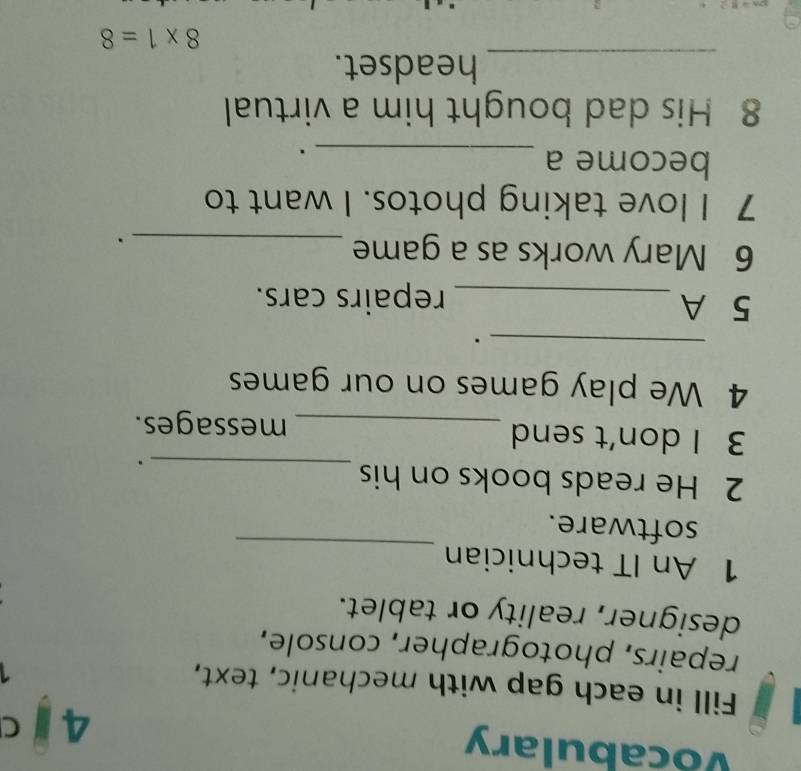 Vocabulary 4 C 
Fill in each gap with mechanic, text, 
repairs, photographer, console, 
designer, reality or tablet. 
1 An IT technician 
software. 
_ 
_ 
2 He reads books on his 
3 I don't send _messages. 
4 We play games on our games 
_. 
5 A _repairs cars. 
6 Mary works as a game_ 
. 
7 I love taking photos. I want to 
become a_ 
. 
8 His dad bought him a virtual 
_ 
headset.
8* 1=8