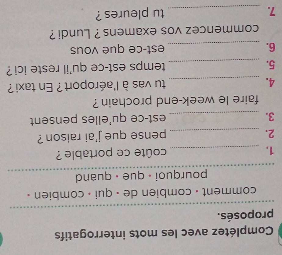 Complétez avec les mots interrogatifs 
_ 
proposés. 
comment - combien de - qui - combien . 
pourquoi · que • quand 
1._ 
coûte ce portable ? 
2._ 
pense que j'ai raison ? 
3. _est-ce qu'elles pensent 
faire le week-end prochain ? 
4. _tu vas à l'aéroport? En taxi ? 
5._ 
temps est-ce qu'il reste ici ? 
6. _est-ce que vous 
commencez vos examens ? Lundi ? 
7. _tu pleures ?