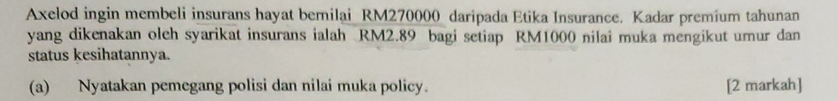 Axelod ingin membeli insurans hayat bernilai RM270000 daripada Etika Insurance. Kadar premium tahunan 
yang dikenakan oleh syarikat insurans ialah RM2.89 bagi setiap RM1000 nilai muka mengikut umur dan 
status kesihatannya. 
(a) Nyatakan pemegang polisi dan nilai muka policy. [2 markah]